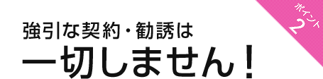 ポイント2：強引な契約・勧誘は一切しません！