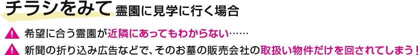 チラシをみて霊園に見学に行く場合 【注意】希望に合う霊園が近隣にあってもわからない…… 【注意】新聞の折り込み広告などで、そのお墓の販売会社の取扱い物件だけを回されてしまう！